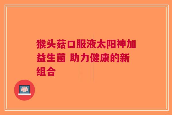 猴头菇口服液太阳神加益生菌 助力健康的新组合