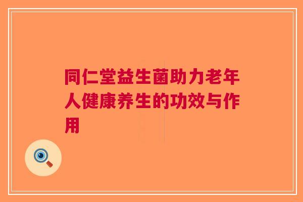 同仁堂益生菌助力老年人健康养生的功效与作用