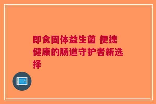 即食固体益生菌 便捷健康的肠道守护者新选择