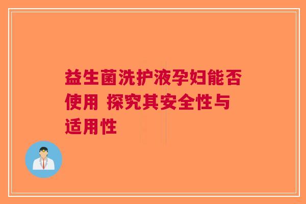 益生菌洗护液孕妇能否使用 探究其安全性与适用性