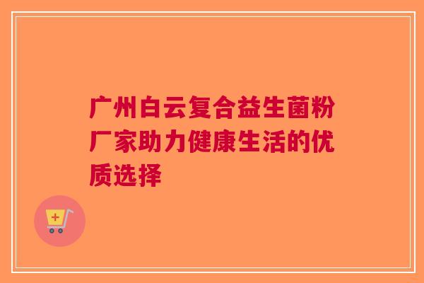 广州白云复合益生菌粉厂家助力健康生活的优质选择