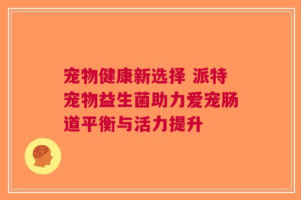 宠物健康新选择 派特宠物益生菌助力爱宠肠道平衡与活力提升