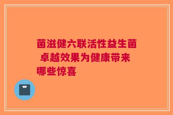 菌滋健六联活性益生菌 卓越效果为健康带来哪些惊喜