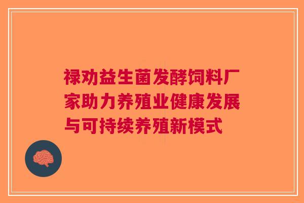 禄劝益生菌发酵饲料厂家助力养殖业健康发展与可持续养殖新模式