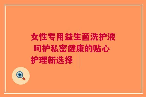 女性专用益生菌洗护液 呵护私密健康的贴心护理新选择