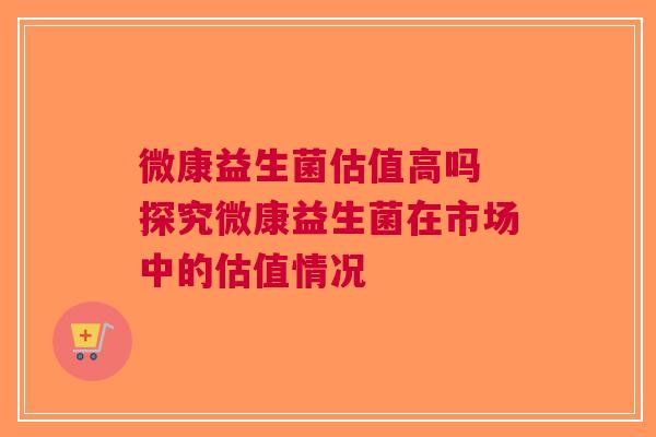 微康益生菌估值高吗 探究微康益生菌在市场中的估值情况
