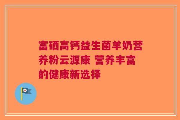 富硒高钙益生菌羊奶营养粉云源康 营养丰富的健康新选择