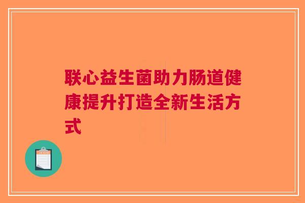 联心益生菌助力肠道健康提升打造全新生活方式