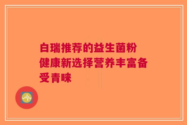 白瑞推荐的益生菌粉 健康新选择营养丰富备受青睐
