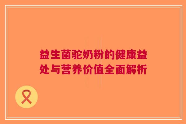 益生菌驼奶粉的健康益处与营养价值全面解析