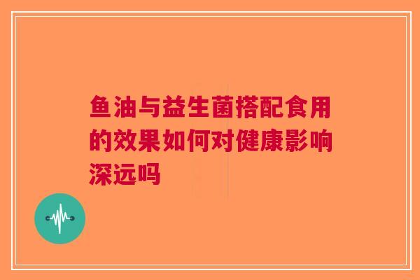 鱼油与益生菌搭配食用的效果如何对健康影响深远吗