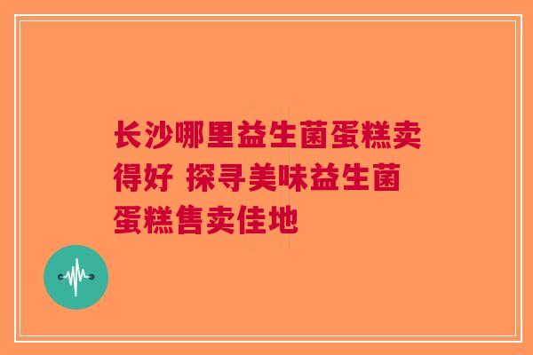 长沙哪里益生菌蛋糕卖得好 探寻美味益生菌蛋糕售卖佳地