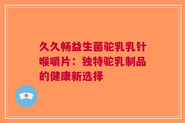 久久畅益生菌驼乳乳针喉嚼片：独特驼乳制品的健康新选择