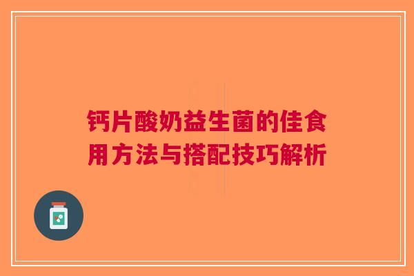 钙片酸奶益生菌的佳食用方法与搭配技巧解析