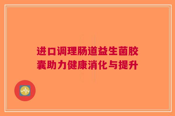 进口调理肠道益生菌胶囊助力健康消化与提升