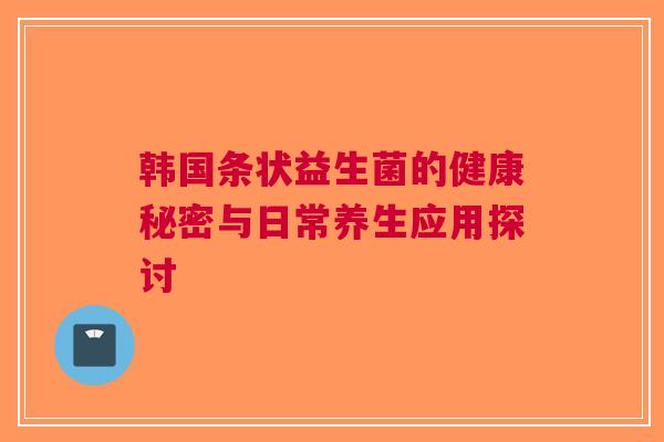 韩国条状益生菌的健康秘密与日常养生应用探讨