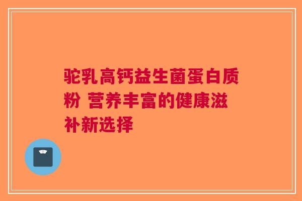 驼乳高钙益生菌蛋白质粉 营养丰富的健康滋补新选择