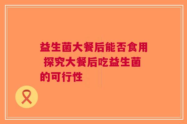益生菌大餐后能否食用 探究大餐后吃益生菌的可行性