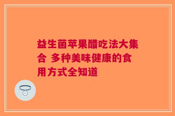 益生菌苹果醋吃法大集合 多种美味健康的食用方式全知道