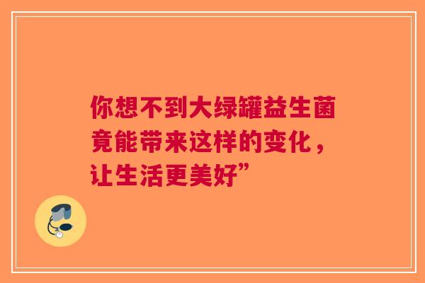 你想不到大绿罐益生菌竟能带来这样的变化，让生活更美好”