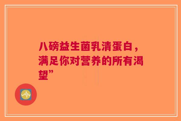 八磅益生菌乳清蛋白，满足你对营养的所有渴望”