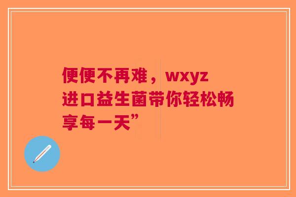 便便不再难，wxyz进口益生菌带你轻松畅享每一天”