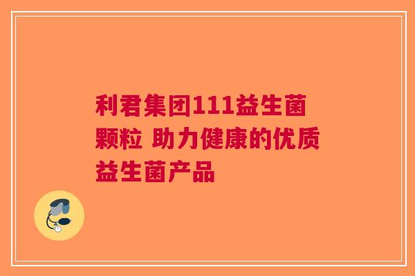 利君集团111益生菌颗粒 助力健康的优质益生菌产品