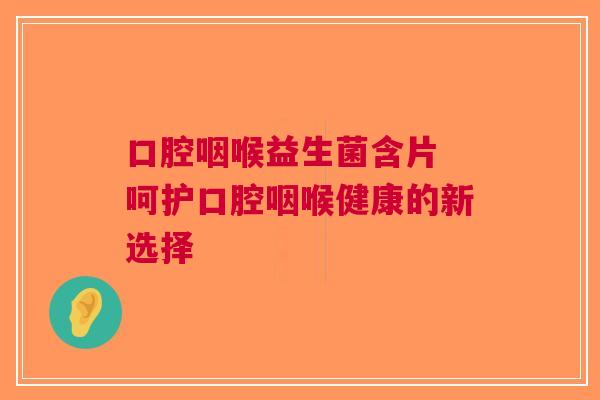 口腔咽喉益生菌含片 呵护口腔咽喉健康的新选择
