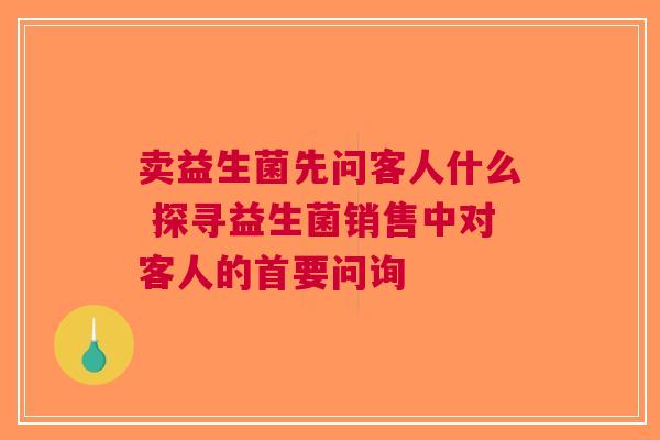 卖益生菌先问客人什么 探寻益生菌销售中对客人的首要问询