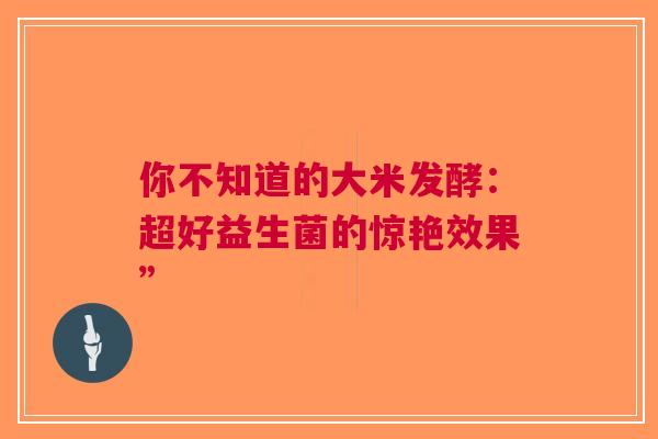 你不知道的大米发酵：超好益生菌的惊艳效果”