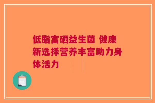 低脂富硒益生菌 健康新选择营养丰富助力身体活力