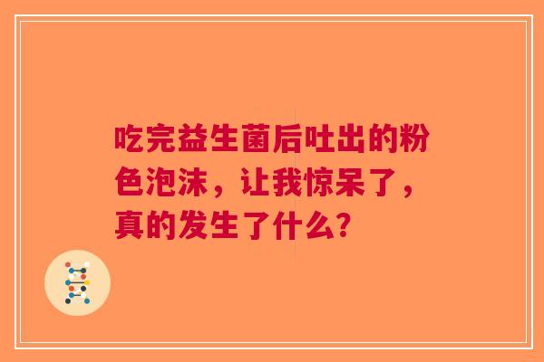 吃完益生菌后吐出的粉色泡沫，让我惊呆了，真的发生了什么？