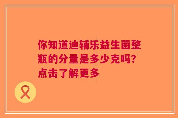 你知道迪辅乐益生菌整瓶的分量是多少克吗？点击了解更多