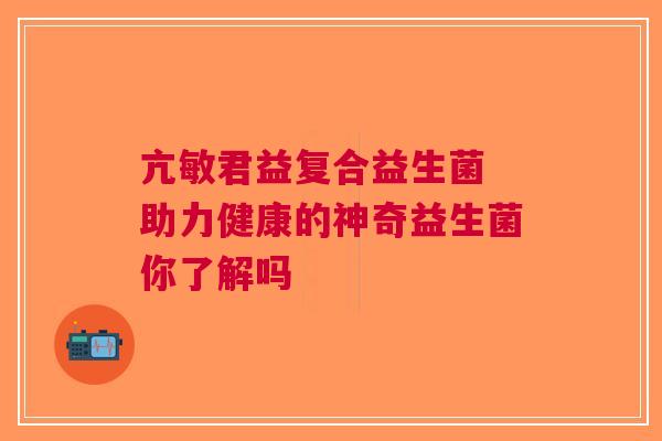 亢敏君益复合益生菌 助力健康的神奇益生菌你了解吗