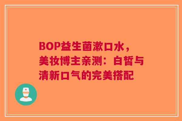 BOP益生菌漱口水，美妆博主亲测：白皙与清新口气的完美搭配