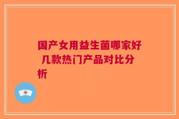 国产女用益生菌哪家好 几款热门产品对比分析