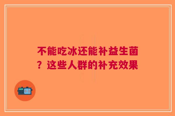 不能吃冰还能补益生菌？这些人群的补充效果