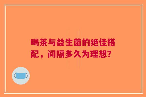 喝茶与益生菌的绝佳搭配，间隔多久为理想？
