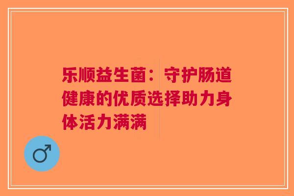 乐顺益生菌：守护肠道健康的优质选择助力身体活力满满