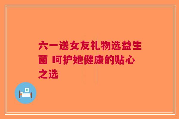 六一送女友礼物选益生菌 呵护她健康的贴心之选