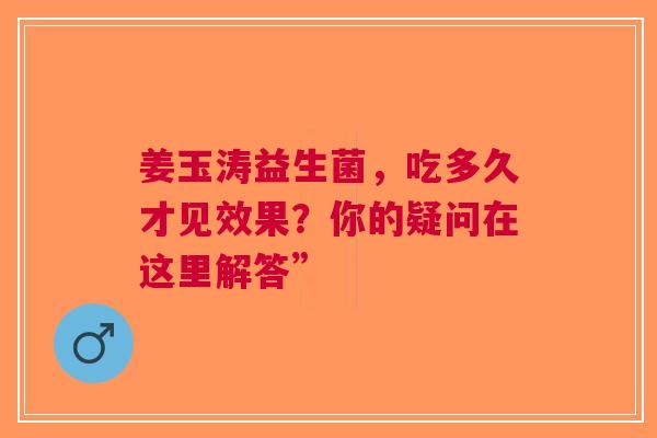 姜玉涛益生菌，吃多久才见效果？你的疑问在这里解答”