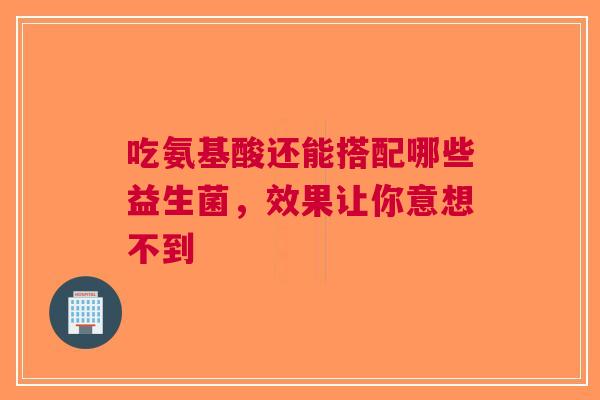吃氨基酸还能搭配哪些益生菌，效果让你意想不到