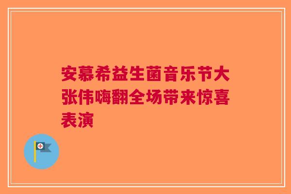 安慕希益生菌音乐节大张伟嗨翻全场带来惊喜表演