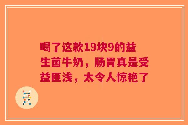 喝了这款19块9的益生菌牛奶，肠胃真是受益匪浅，太令人惊艳了