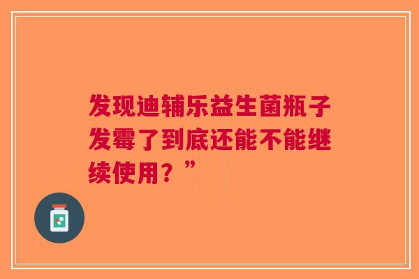 发现迪辅乐益生菌瓶子发霉了到底还能不能继续使用？”