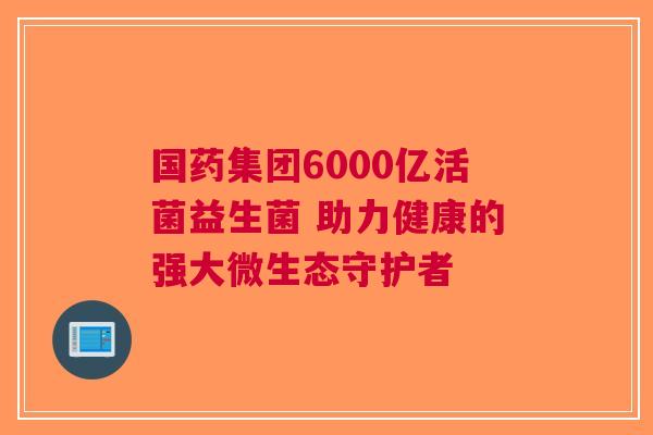 国药集团6000亿活菌益生菌 助力健康的强大微生态守护者