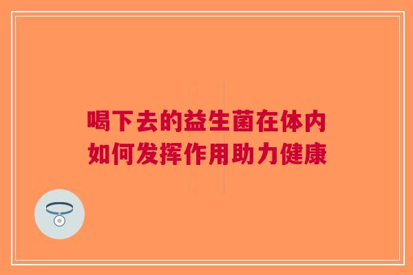 喝下去的益生菌在体内如何发挥作用助力健康