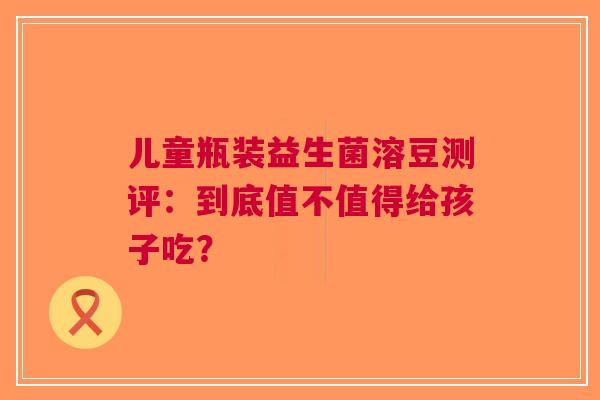 儿童瓶装益生菌溶豆测评：到底值不值得给孩子吃？