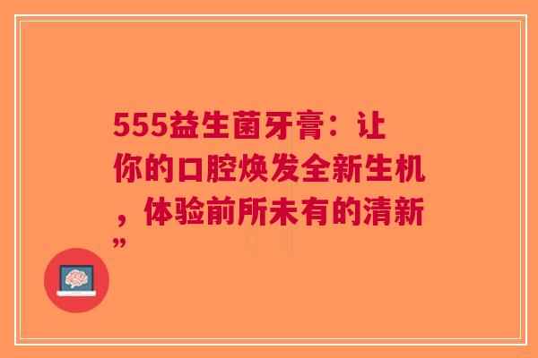 555益生菌牙膏：让你的口腔焕发全新生机，体验前所未有的清新”