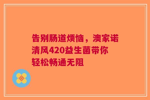 告别肠道烦恼，澳家诺清风420益生菌带你轻松畅通无阻